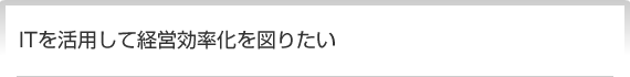 ITを活用して経営効率化を図りたい
