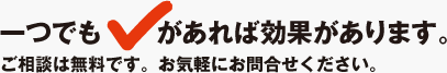 一つでもレ(チェック)があれば効果があります。ご相談は無料です。お気軽にお問合せください。