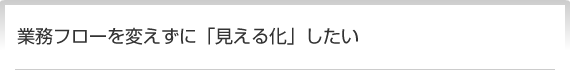 業務フローを変えずに「見える化」したい